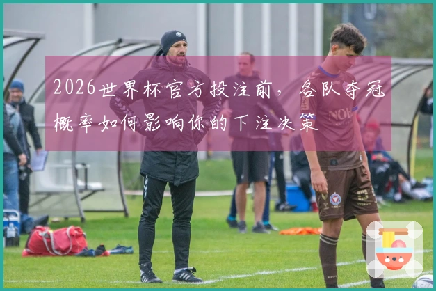 2026世界杯官方投注前，各队夺冠概率如何影响你的下注决策