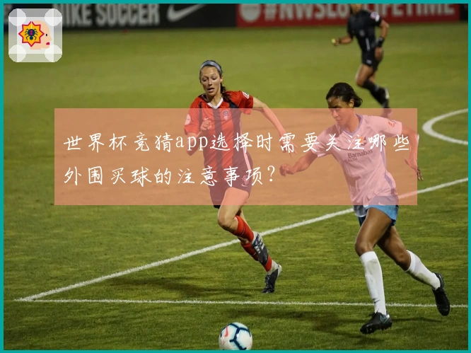 世界杯竞猜app选择时需要关注哪些外围买球的注意事项？